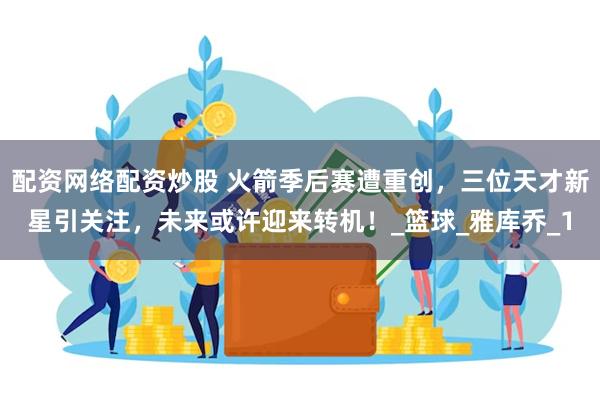 配资网络配资炒股 火箭季后赛遭重创，三位天才新星引关注，未来或许迎来转机！_篮球_雅库乔_1