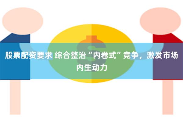 股票配资要求 综合整治“内卷式”竞争，激发市场内生动力