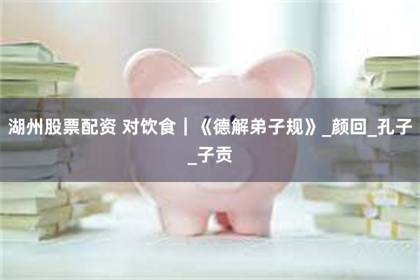 湖州股票配资 对饮食｜《德解弟子规》_颜回_孔子_子贡