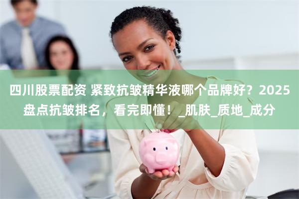四川股票配资 紧致抗皱精华液哪个品牌好？2025盘点抗皱排名，看完即懂！_肌肤_质地_成分