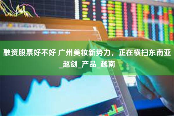 融资股票好不好 广州美妆新势力，正在横扫东南亚_赵剑_产品_越南