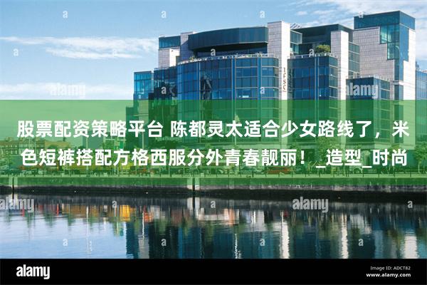 股票配资策略平台 陈都灵太适合少女路线了，米色短裤搭配方格西服分外青春靓丽！_造型_时尚