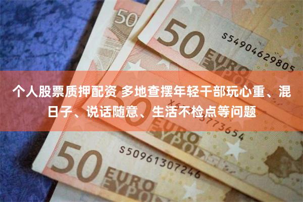 个人股票质押配资 多地查摆年轻干部玩心重、混日子、说话随意、生活不检点等问题