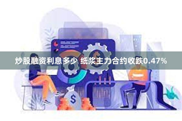 炒股融资利息多少 纸浆主力合约收跌0.47%
