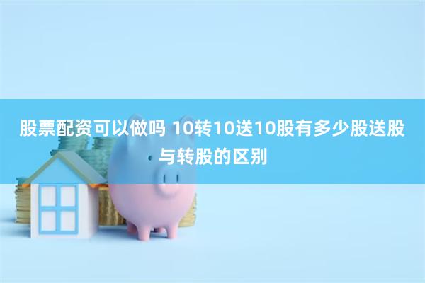 股票配资可以做吗 10转10送10股有多少股送股与转股的区别