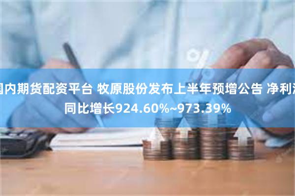 国内期货配资平台 牧原股份发布上半年预增公告 净利润同比增长924.60%~973.39%