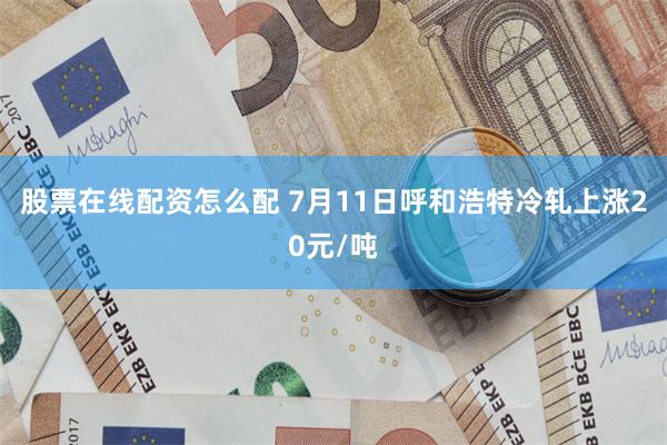 股票在线配资怎么配 7月11日呼和浩特冷轧上涨20元/吨