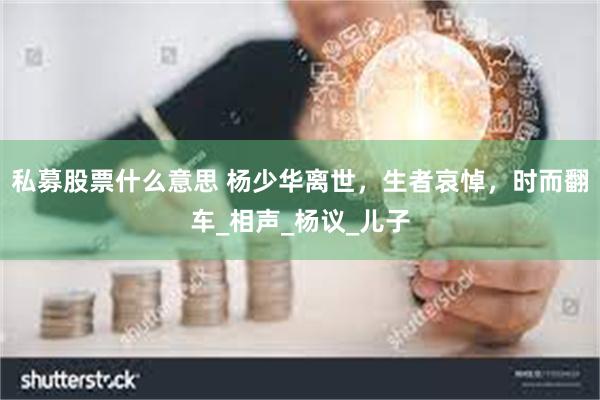 私募股票什么意思 杨少华离世，生者哀悼，时而翻车_相声_杨议_儿子