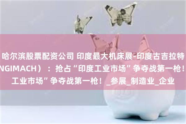 哈尔滨股票配资公司 印度最大机床展-印度古吉拉特邦工程及机床展（ENGIMACH） ：抢占“印度工业市场”争夺战第一枪！_参展_制造业_企业