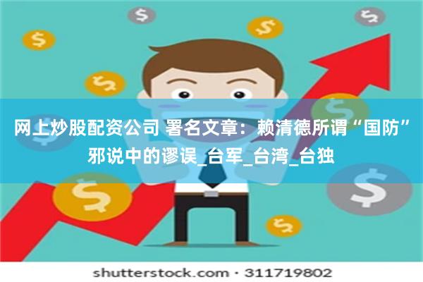 网上炒股配资公司 署名文章：赖清德所谓“国防”邪说中的谬误_台军_台湾_台独