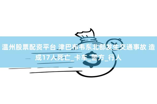 温州股票配资平台 津巴布韦东北部发生交通事故 造成17人死亡_卡车_警方_行人