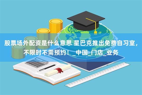 股票场外配资是什么意思 星巴克推出免费自习室，不限时不需预约！_中国_门店_业务