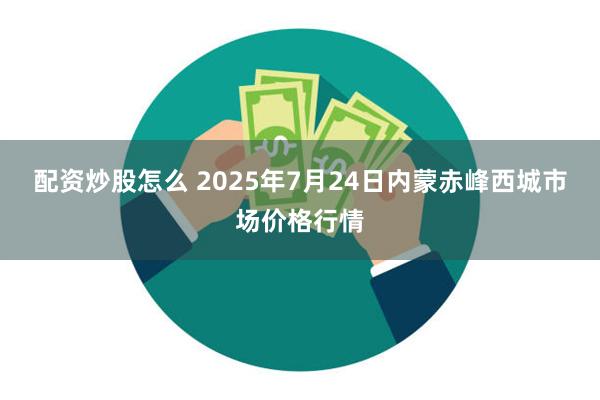 配资炒股怎么 2025年7月24日内蒙赤峰西城市场价格行情