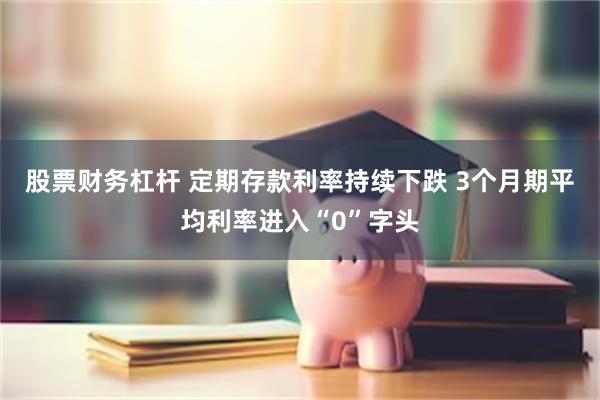 股票财务杠杆 定期存款利率持续下跌 3个月期平均利率进入“0”字头