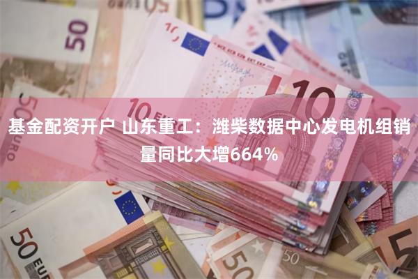 基金配资开户 山东重工：潍柴数据中心发电机组销量同比大增664%