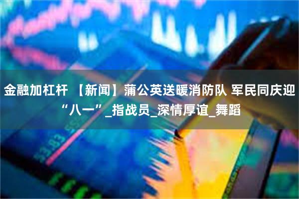 金融加杠杆 【新闻】蒲公英送暖消防队 军民同庆迎“八一”_指战员_深情厚谊_舞蹈