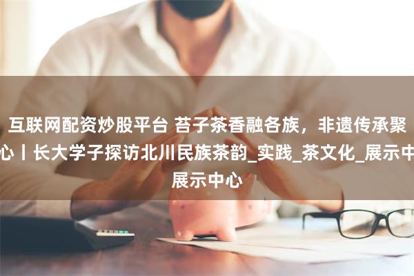 互联网配资炒股平台 苔子茶香融各族，非遗传承聚同心丨长大学子探访北川民族茶韵_实践_茶文化_展示中心