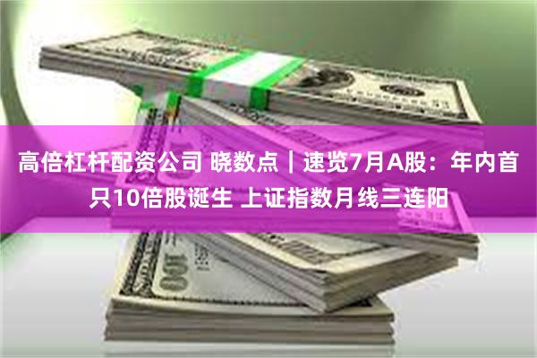 高倍杠杆配资公司 晓数点｜速览7月A股：年内首只10倍股诞生 上证指数月线三连阳