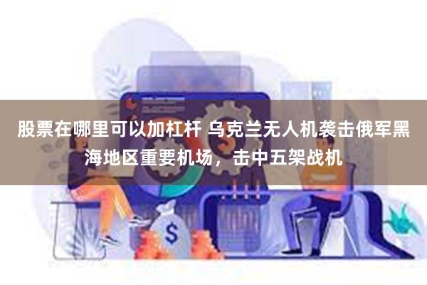 股票在哪里可以加杠杆 乌克兰无人机袭击俄军黑海地区重要机场，击中五架战机