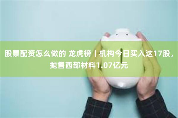 股票配资怎么做的 龙虎榜丨机构今日买入这17股，抛售西部材料1.07亿元