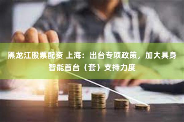 黑龙江股票配资 上海：出台专项政策，加大具身智能首台（套）支持力度