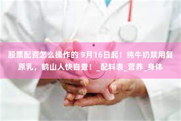 股票配资怎么操作的 9月16日起！纯牛奶禁用复原乳，鹤山人快自查！_配料表_营养_身体
