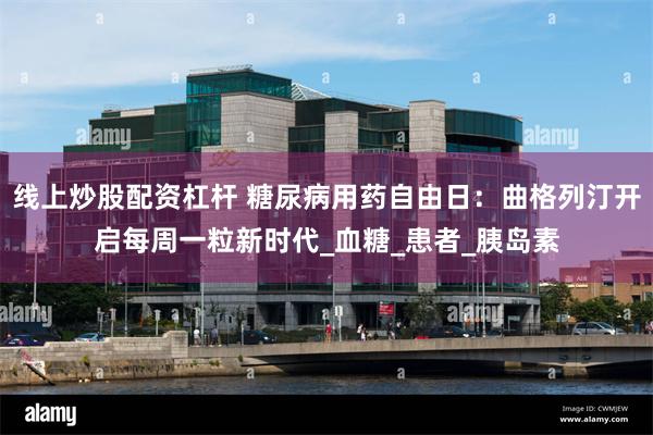 线上炒股配资杠杆 糖尿病用药自由日：曲格列汀开启每周一粒新时代_血糖_患者_胰岛素