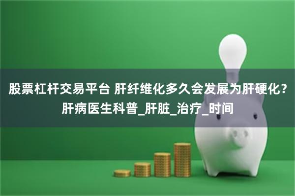 股票杠杆交易平台 肝纤维化多久会发展为肝硬化？肝病医生科普_肝脏_治疗_时间