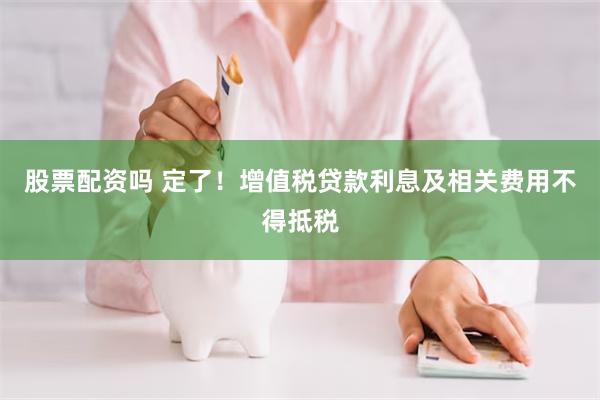 股票配资吗 定了！增值税贷款利息及相关费用不得抵税