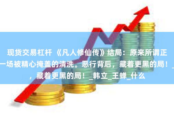 现货交易杠杆 《凡人修仙传》结局：原来所谓正道清剿，不过是一场被精心掩盖的清洗。恶行背后，藏着更黑的局！_韩立_王蝉_什么