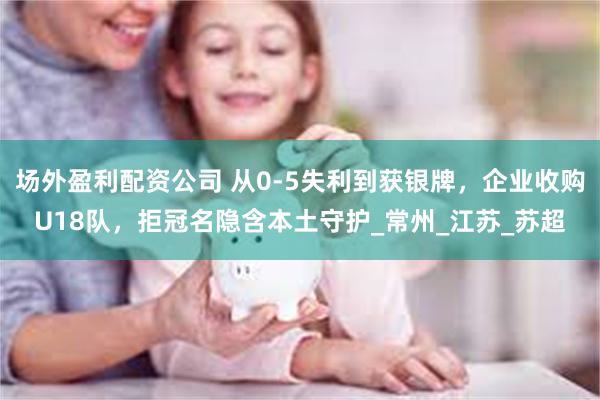场外盈利配资公司 从0-5失利到获银牌，企业收购U18队，拒冠名隐含本土守护_常州_江苏_苏超