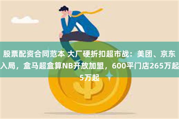 股票配资合同范本 大厂硬折扣超市战:美团、京东入局,盒马超盒算NB开放加盟,600平门店265万起