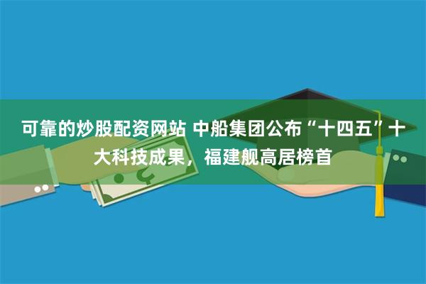 可靠的炒股配资网站 中船集团公布“十四五”十大科技成果,福建舰高居榜首