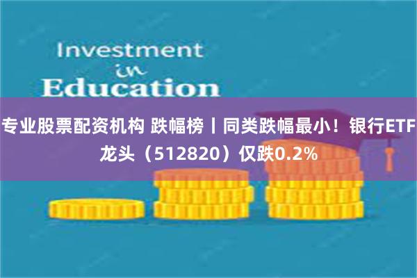 专业股票配资机构 跌幅榜丨同类跌幅最小！银行ETF龙头（512820）仅跌0.2%
